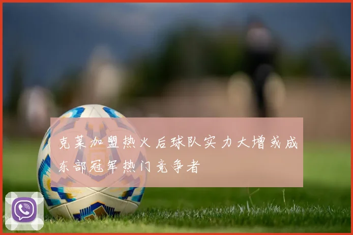 克莱加盟热火后球队实力大增或成东部冠军热门竞争者
