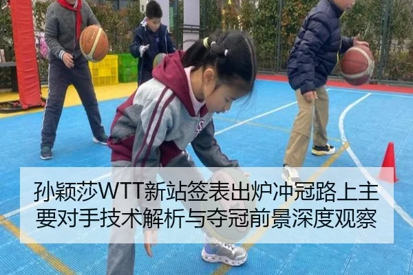 孙颖莎WTT新站签表出炉冲冠路上主要对手技术解析与夺冠前景深度观察