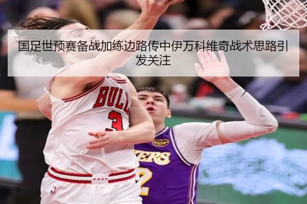 国足世预赛备战加练边路传中伊万科维奇战术思路引发关注