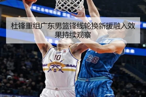 杜锋重组广东男篮锋线轮换新援融入效果持续观察